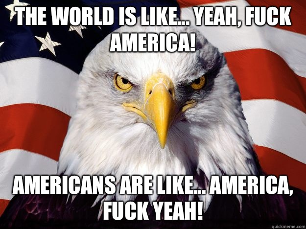 The world is like... Yeah, fuck America! Americans are like... America, fuck yeah!  One-up America