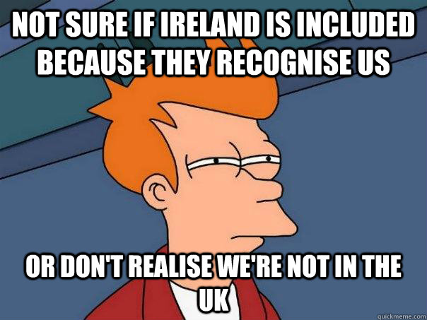 Not sure if Ireland is included because they recognise us Or don't realise we're not in the UK  Futurama Fry