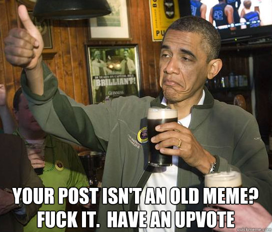 Your post isn't an old meme? Fuck it.  Have an upvote  Upvoting Obama