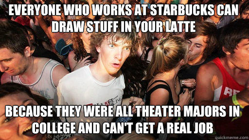 Everyone who works at starbucks can  draw stuff in your latte 
 because they were all Theater majors in college and can't get a real job  Sudden Clarity Clarence