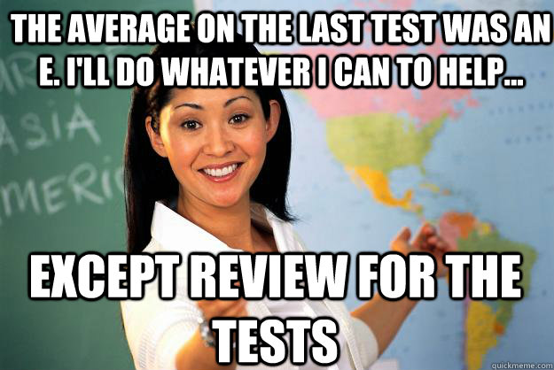 The average on the last test was an E. I'll do whatever I can to help... except review for the tests  Unhelpful High School Teacher