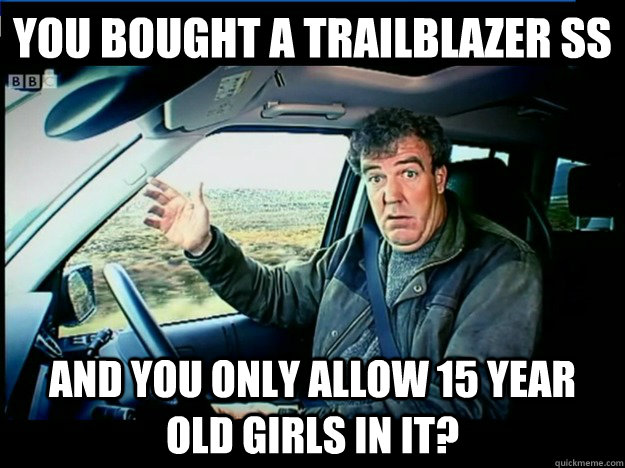 you bought a trailblazer ss and you only allow 15 year old girls in it? - you bought a trailblazer ss and you only allow 15 year old girls in it?  jeremy clarkson wants to know