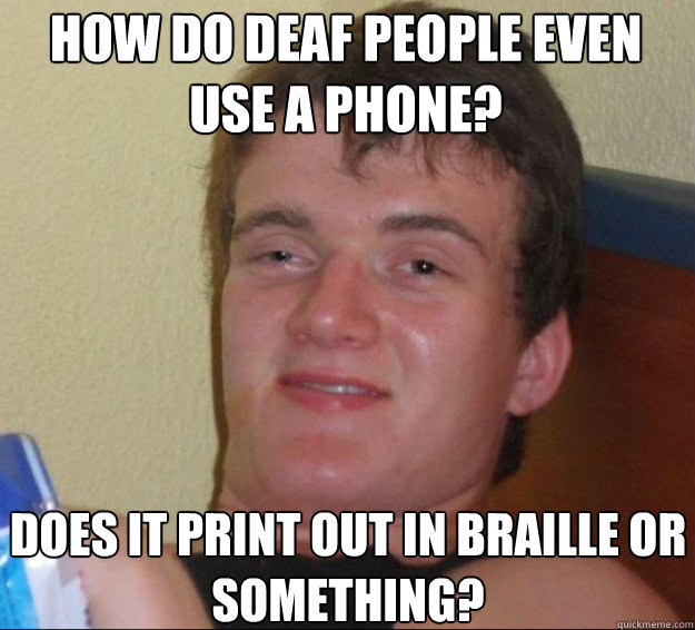 How do deaf people even use a phone? Does it print out in braille or something?  10guy