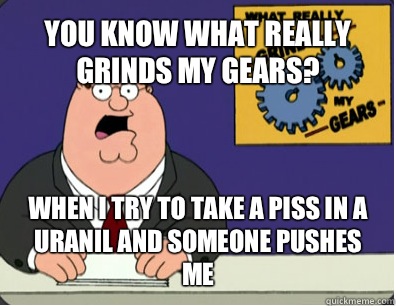 YOU KNOW WHAT REALLY GRINDS MY GEARS? WHEN I TRY TO TAKE A PISS IN A URANIL AND SOMEONE PUSHES ME  Grinds my gears