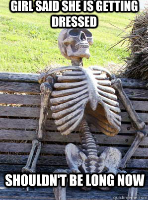 girl said she is getting dressed shouldn't be long now  its about time skeleton