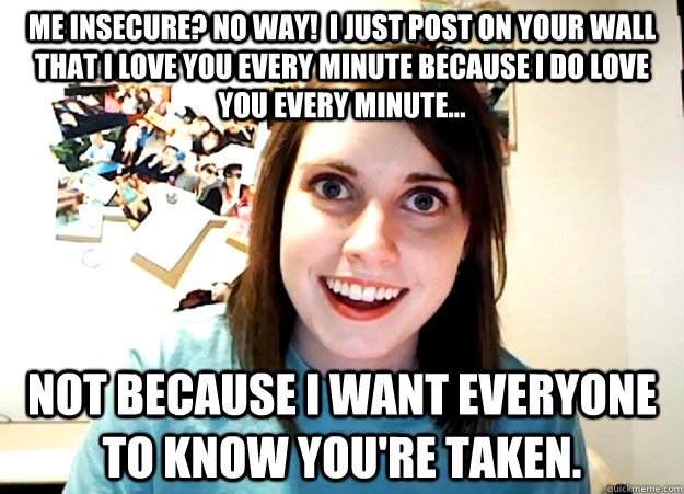 Me insecure? no way!  I just post on your wall that I love you every minute because I do love you every minute... not because I want everyone to know you're taken.  Overly Attached Girlfriend