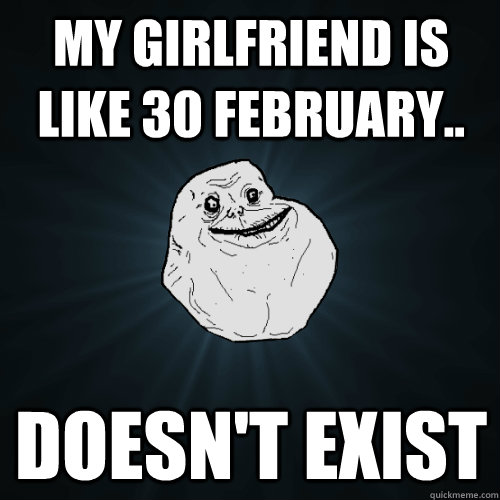 My girlfriend is like 30 february.. doesn't exist  Forever Alone