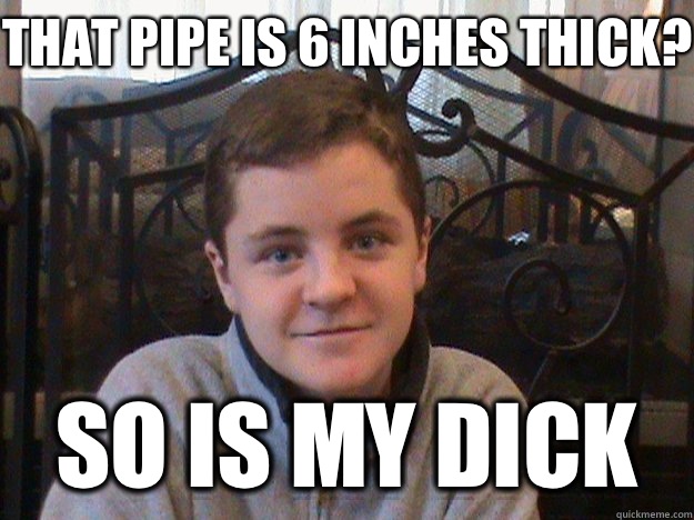 That pipe is 6 inches thick? So is my dick - That pipe is 6 inches thick? So is my dick  Big Dick Tyler