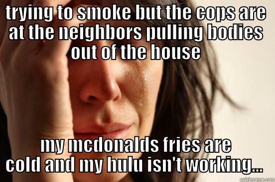 TRYING TO SMOKE BUT THE COPS ARE AT THE NEIGHBORS PULLING BODIES OUT OF THE HOUSE MY MCDONALDS FRIES ARE COLD AND MY HULU ISN'T WORKING...  First World Problems