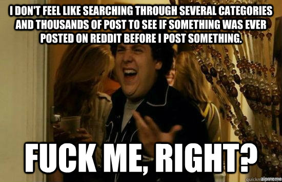 I don't feel like searching through several categories and thousands of post to see if something was ever posted on Reddit before I post something. fuck me, right?  fuckmeright