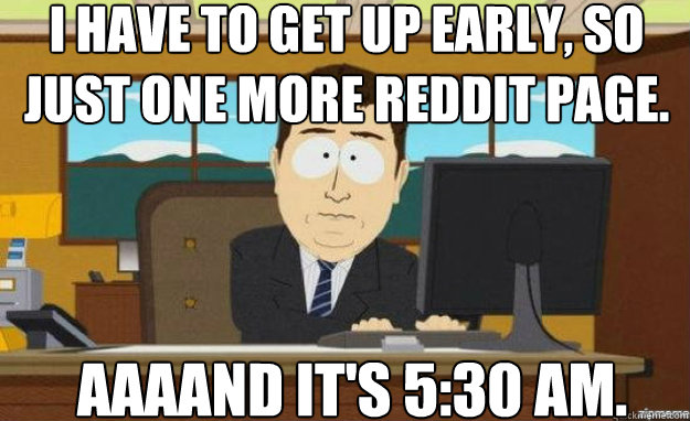 I have to get up early, so just one more Reddit page. AAAAND IT'S 5:30 am. - I have to get up early, so just one more Reddit page. AAAAND IT'S 5:30 am.  aaaand its gone