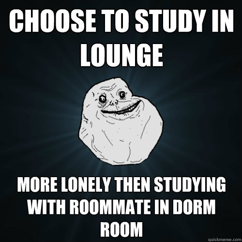 Choose to study in lounge More lonely then studying with roommate in dorm room  Forever Alone