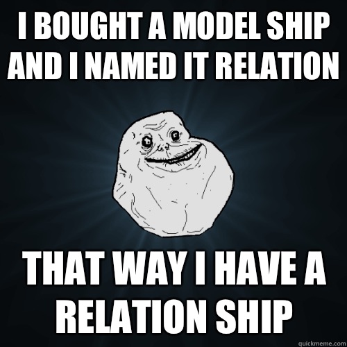 I bought a model ship and I named it relation That way I have a relation ship  Forever Alone