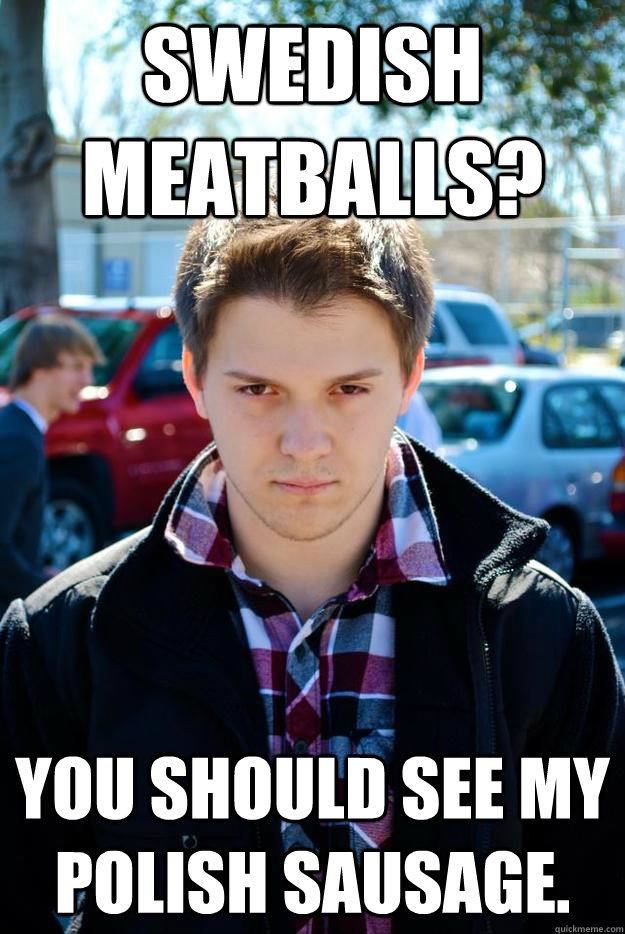 Swedish meatballs? You should see my polish sausage.  