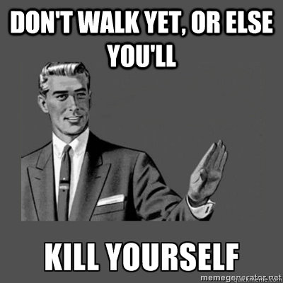 Don't walk yet, or else you'll  kill yourself