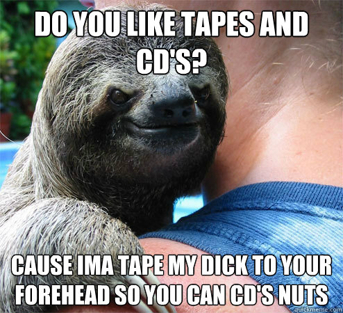 do you like tapes and cd's? cause ima tape my dick to your forehead so you can cd's nuts
  Suspiciously Evil Sloth
