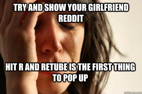 Try and show your Girlfriend reddit hit r and retube is the first thing to pop up  First World Problems