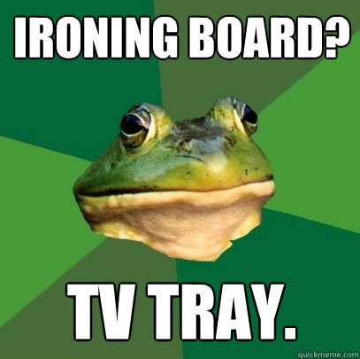 ironing board? tv tray.  Foul Bachelor Frog