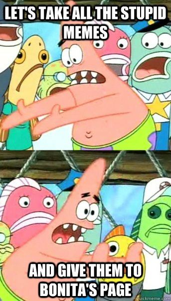 Let's take all the stupid memes and give them to Bonita's page  Push it somewhere else Patrick