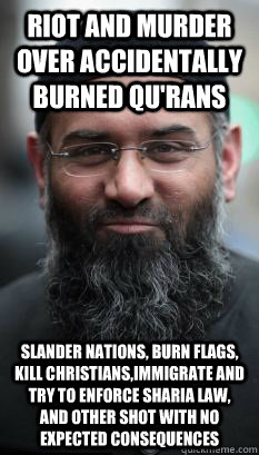 Riot and murder over accidentally burned Qu'rans Slander nations, burn flags, kill christians,immigrate and try to enforce sharia law, and other shot with no expected consequences - Riot and murder over accidentally burned Qu'rans Slander nations, burn flags, kill christians,immigrate and try to enforce sharia law, and other shot with no expected consequences  REAL Ordinary Muslim Man