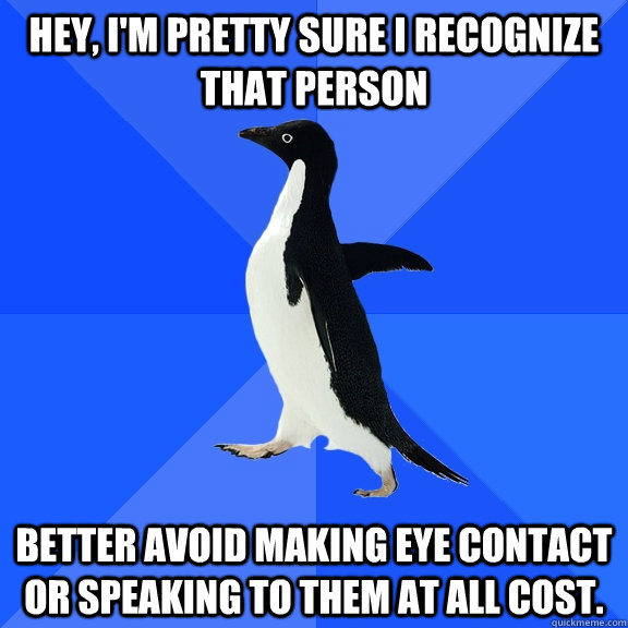 Hey, I'm pretty sure i recognize that person Better avoid making eye contact or speaking to them at all cost.  Socially Awkward Penguin