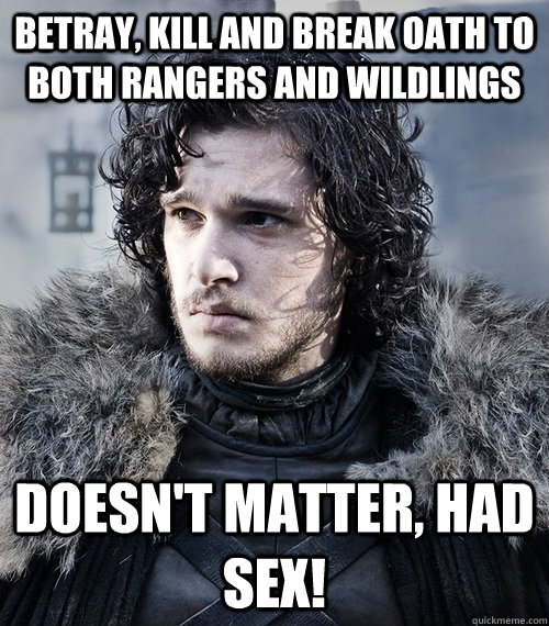 Betray, kill and break oath to both rangers and wildlings doesn't matter, had sex!  Jon Snow