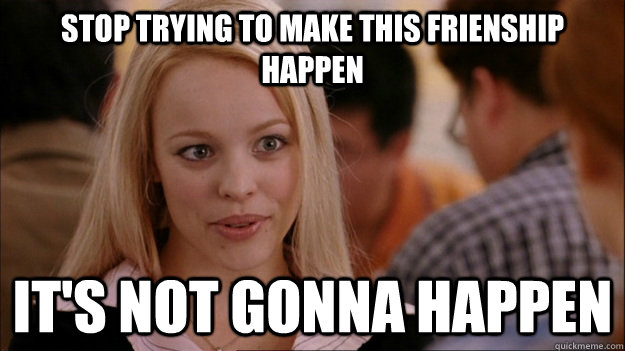 STOP TRYING TO MAKE this frienship  happen IT'S NOT GONNA HAPPEN  Stop trying to make happen Rachel McAdams