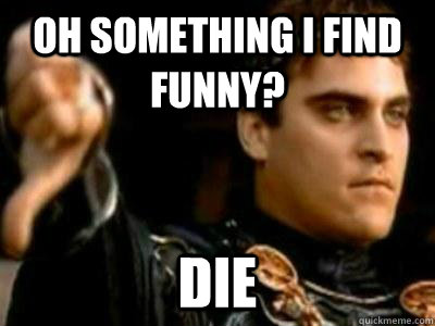 Oh something I find funny? DIe  Downvoting Roman