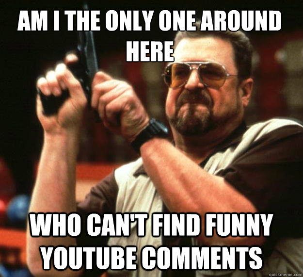 Am I the only one around here Who can't find funny youtube comments  Walter