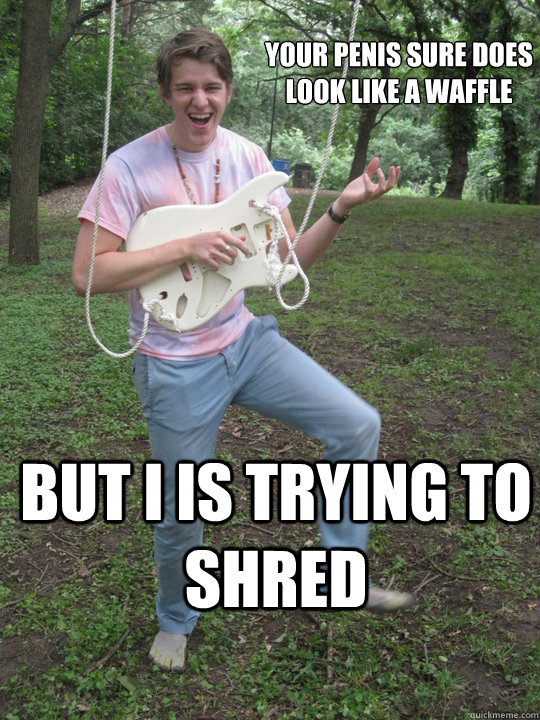 your penis sure does 
look like a waffle but i is trying to shred  waffle dick