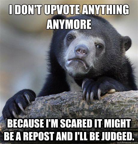 I don't upvote anything anymore Because I'm scared it might be a repost and I'll be judged.  Confession Bear