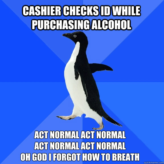 cashier checks id while purchasing alcohol act normal act normal 
act normal act normal 
oh god i forgot how to breath  Socially Awkward Penguin