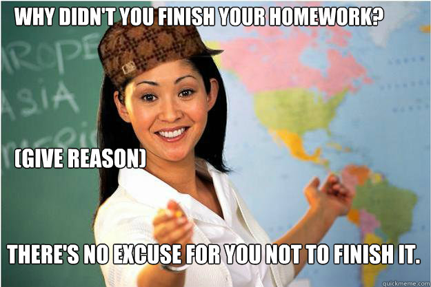 Why didn't you finish your homework? (Give reason)  There's no excuse for you not to finish it. - Why didn't you finish your homework? (Give reason)  There's no excuse for you not to finish it.  Scumbag Teacher