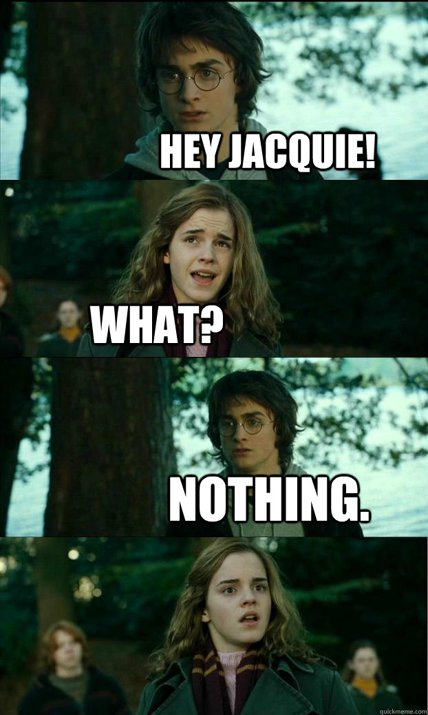 Hey Jacquie! what? nothing.  Horny Harry