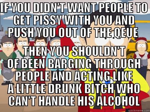 IF YOU DIDN'T WANT PEOPLE TO GET PISSY WITH YOU AND PUSH YOU OUT OF THE QEUE  THEN YOU SHOULDN'T OF BEEN BARGING THROUGH PEOPLE AND ACTING LIKE A LITTLE DRUNK BITCH WHO CAN'T HANDLE HIS ALCOHOL Captain Hindsight