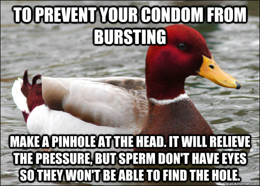 To prevent your condom from bursting make a pinhole at the head. It will relieve the pressure, but sperm don't have eyes so they won't be able to find the hole.  Malicious Advice Mallard