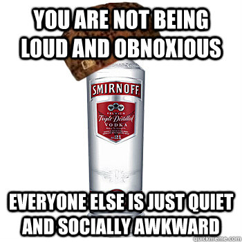 you are not being loud and obnoxious everyone else is just quiet and socially awkward  Scumbag Alcohol