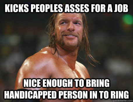 Kicks peoples asses for a job Nice enough to bring handicapped person in to ring  Good Guy Triple H