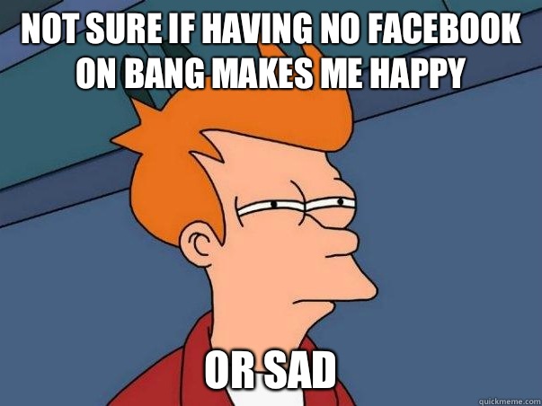 Not sure if having no Facebook on Bang makes me happy or sad  Not sure Fry