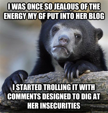 I was once so jealous of the energy my gf put into her blog I started trolling it with comments designed to dig at her insecurities  Confession Bear