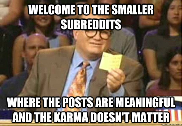 Welcome to the smaller subreddits where the posts are meaningful and the karma doesn't matter  Welcome to