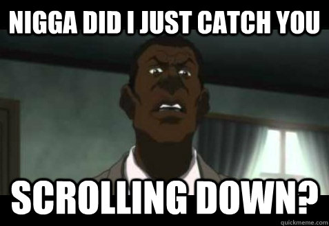 nigga did I just catch you scrolling down?  