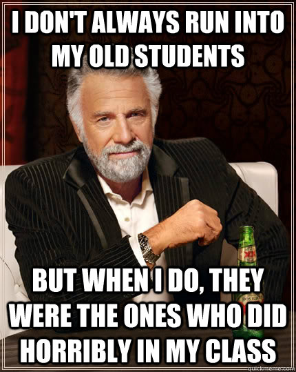 I don't always run into my old students but when I do, they were the ones who did horribly in my class  The Most Interesting Man In The World