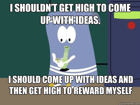 I shouldn’t get high to come up with ideas. I should come up with ideas and then get high to reward myself  