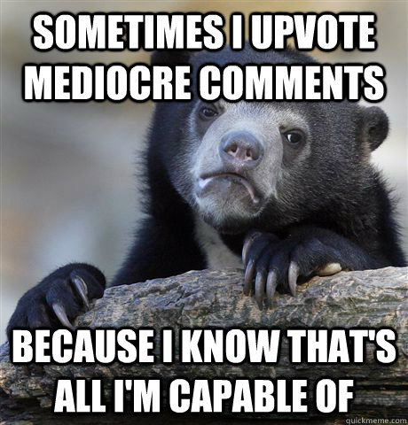 Sometimes I upvote mediocre comments because i know that's all i'm capable of  Confession Bear