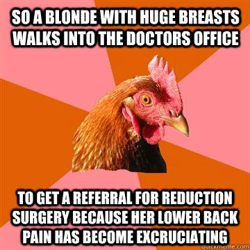 so a blonde with huge breasts walks into the doctors office to get a referral for reduction surgery because her lower back pain has become excruciating  Anti-Joke Chicken