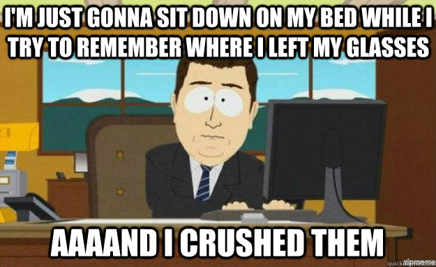 I'm just gonna sit down on my bed while I try to remember where I left my glasses AAAAND I crushed them  aaaand its gone