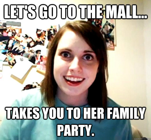 Let's go to the mall... takes you to her family party.  Overly Attached Girlfriend