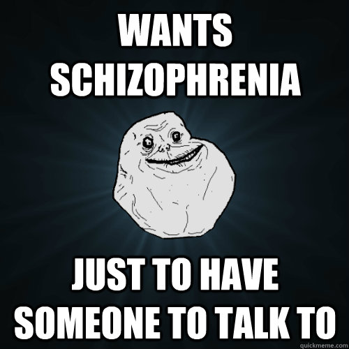 Wants schizophrenia just to have someone to talk to  Forever Alone