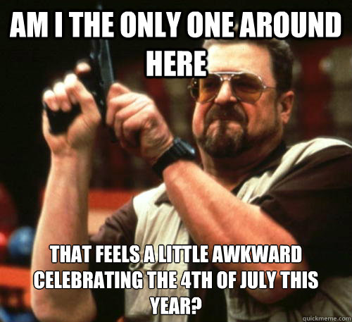 Am i the only one around here that feels a little awkward celebrating the 4th of July this year?  Am I The Only One Around Here
